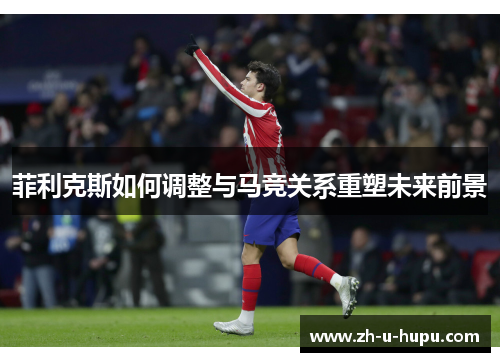 菲利克斯如何调整与马竞关系重塑未来前景