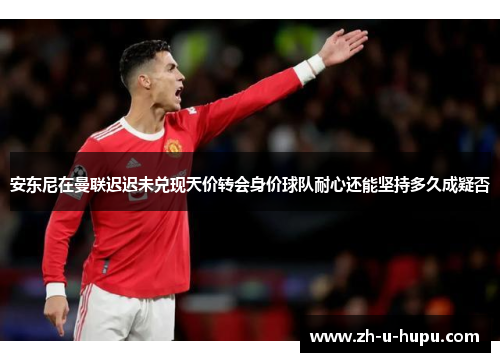 安东尼在曼联迟迟未兑现天价转会身价球队耐心还能坚持多久成疑否